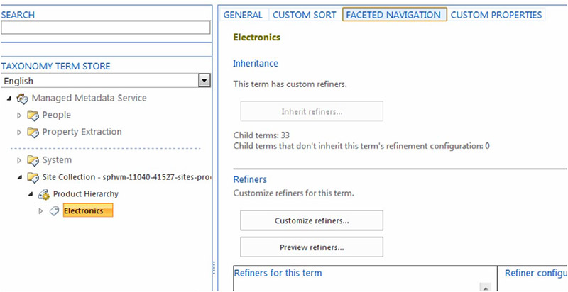 SEARCH TAXONOMY TERM STORE English Managed Metadata Service t} People property Extraction System Site collection - spywm-1104041527-sites-pro. Product Hierarchy GENERAL CUSTOM SORT Electronics Inheritance This term has custom refiners. Inherit refiners... Child terms: 33 FACETED NAVIGATION CUSTOM PROPERTIES Child terms that don't inherit this term's refinement configuration: O Refiners Customize refiners for this term, Customize refiners... Preview refiners... Refiners for this term Refiner configu 